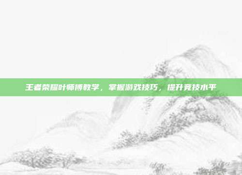 王者荣耀叶师傅教学,掌握游戏技巧,提升竞技水平