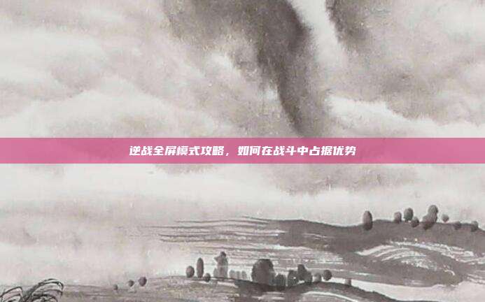 逆战全屏模式攻略，如何在战斗中占据优势