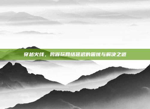 穿越火线，跨省玩网络延迟的困扰与解决之道