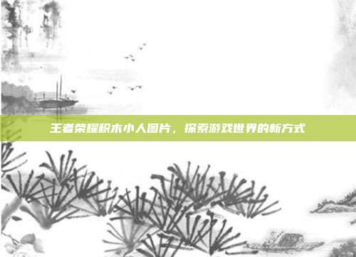 王者荣耀积木小人图片,探索游戏世界的新方式