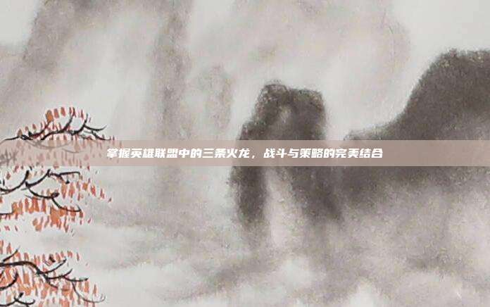 掌握英雄联盟中的三条火龙，战斗与策略的完美结合