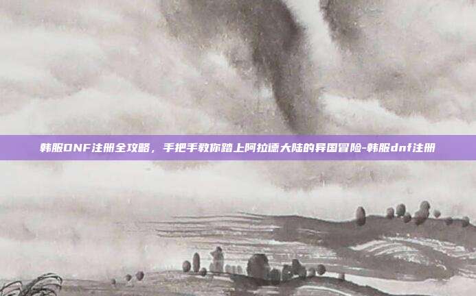 韩服DNF注册全攻略，手把手教你踏上阿拉德大陆的异国冒险-韩服dnf注册