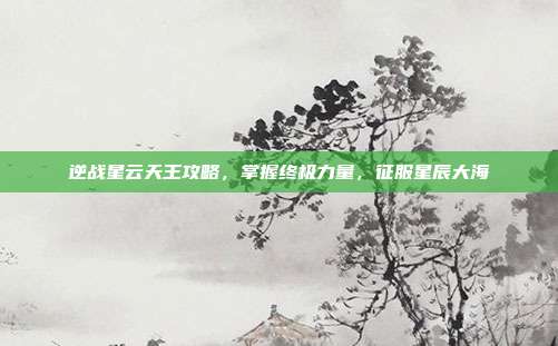 逆战星云天王攻略，掌握终极力量，征服星辰大海