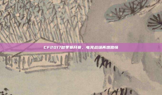 CF2017秋季赛开赛,电竞战场再燃激情