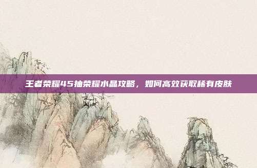 王者荣耀45抽荣耀水晶攻略，如何高效获取稀有皮肤
