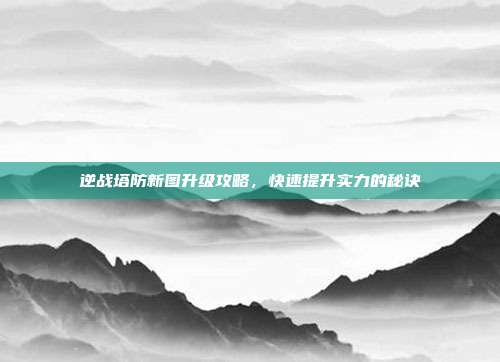 逆战塔防新图升级攻略,快速提升实力的秘诀