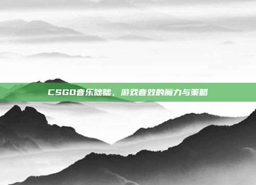 CSGO音乐咄咄,游戏音效的魔力与策略