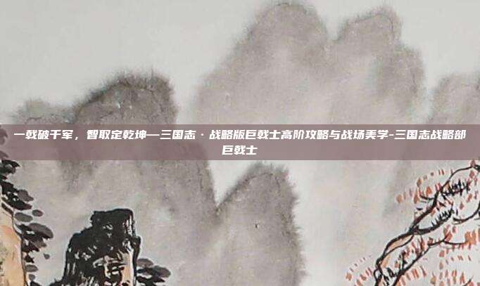 一戟破千军，智取定乾坤—三国志·战略版巨戟士高阶攻略与战场美学-三国志战略部巨戟士
