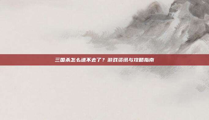 三国杀怎么进不去了?游戏资讯与攻略指南