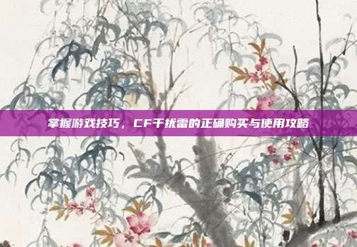 掌握游戏技巧,CF干扰雷的正确购买与使用攻略