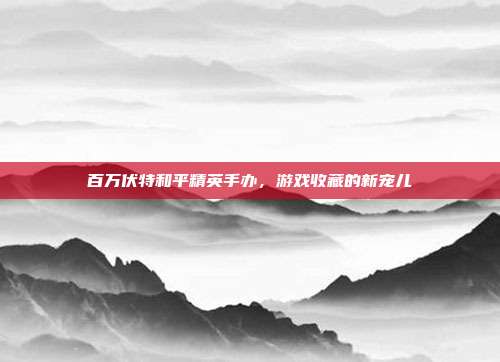 百万伏特和平精英手办,游戏收藏的新宠儿