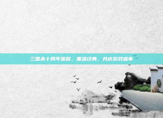 三国杀十周年蛋糕,重温经典,共庆游戏盛事