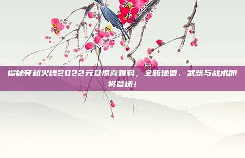 揭秘穿越火线2022元旦惊喜爆料,全新地图、武器与战术即将登场!