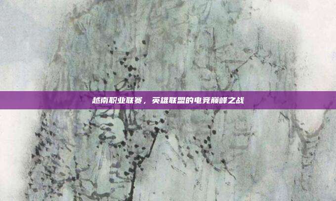 越南职业联赛，英雄联盟的电竞巅峰之战
