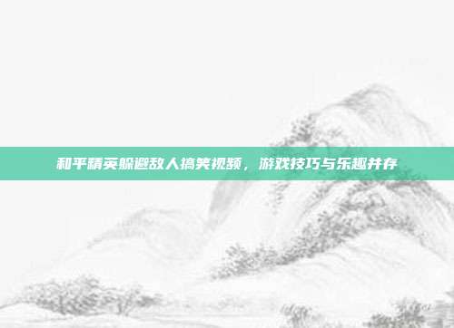 和平精英躲避敌人搞笑视频,游戏技巧与乐趣并存