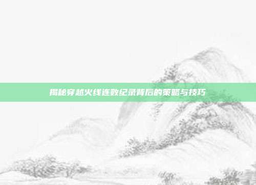 揭秘穿越火线连败纪录背后的策略与技巧
