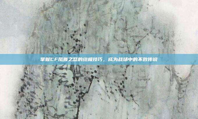 掌握CF凤舞之怒的终极技巧,成为战场中的不败传说