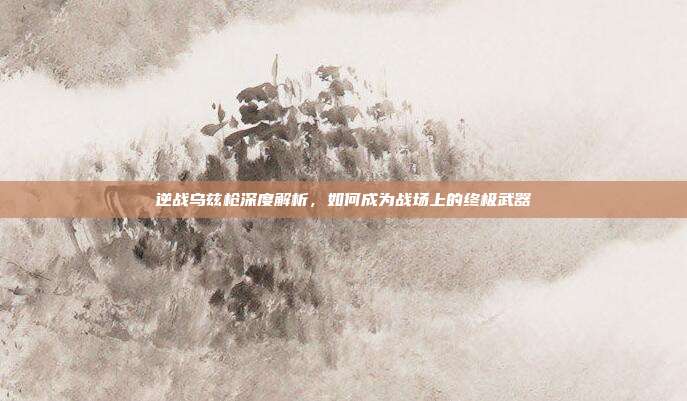 逆战乌兹枪深度解析,如何成为战场上的终极武器