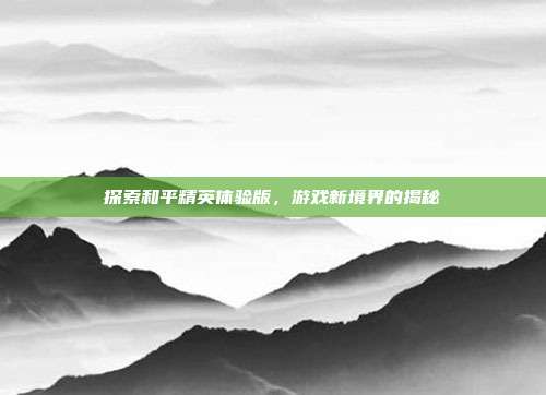 探索和平精英体验版,游戏新境界的揭秘