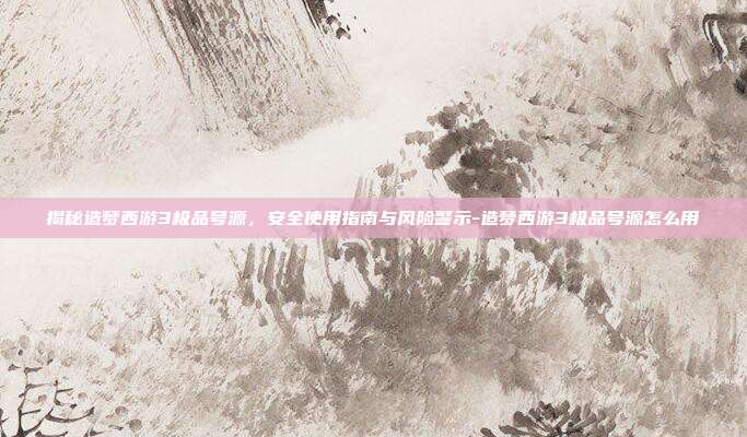 揭秘造梦西游3极品号源，安全使用指南与风险警示-造梦西游3极品号源怎么用