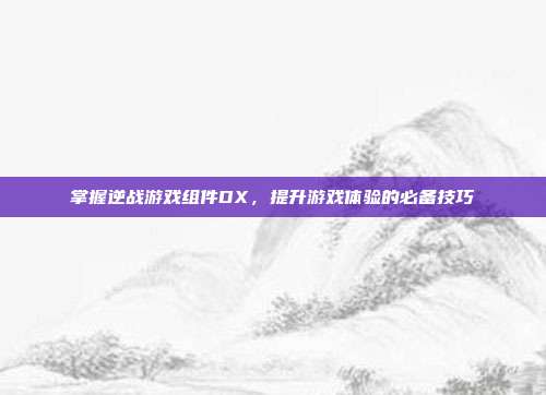 掌握逆战游戏组件DX，提升游戏体验的必备技巧
