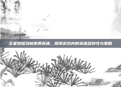 王者荣耀当前使用英雄,探索游戏内的英雄多样性与策略
