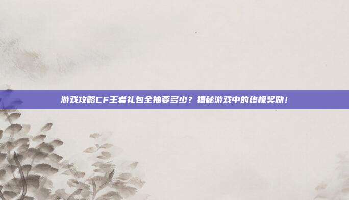 游戏攻略CF王者礼包全抽要多少?揭秘游戏中的终极奖励!