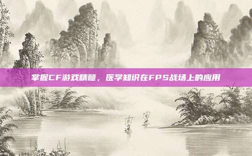 掌握CF游戏精髓,医学知识在FPS战场上的应用