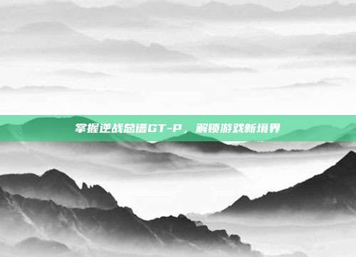 掌握逆战总谱GT-P,解锁游戏新境界