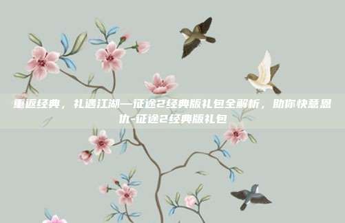 重返经典，礼遇江湖—征途2经典版礼包全解析，助你快意恩仇-征途2经典版礼包