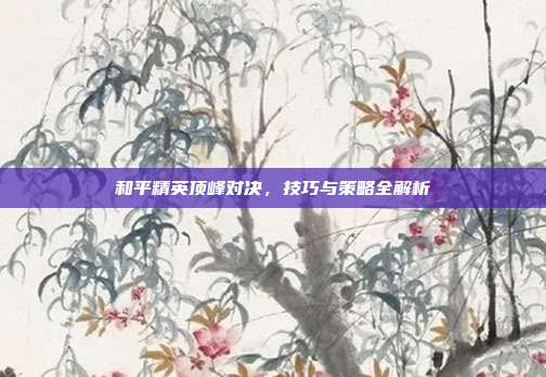 和平精英顶峰对决,技巧与策略全解析