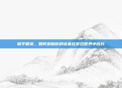 和平精英,如何激励你的徒弟在游戏世界中成长