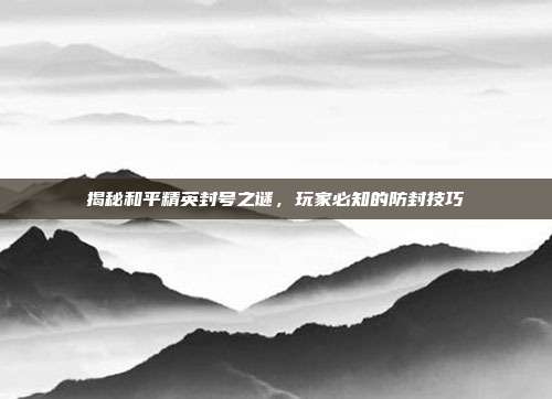 揭秘和平精英封号之谜，玩家必知的防封技巧
