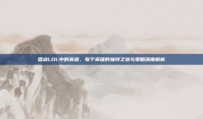 盘点LOL中的英雄，每个英雄的独特之处与策略深度解析