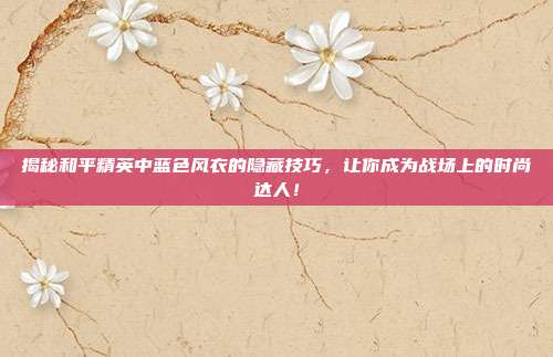 揭秘和平精英中蓝色风衣的隐藏技巧,让你成为战场上的时尚达人!