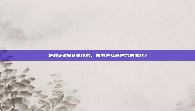 逆战深渊22关攻略，如何选择最适合的武器？