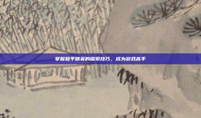 掌握和平精英的探索技巧,成为游戏高手