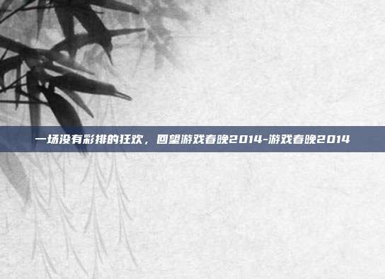 一场没有彩排的狂欢，回望游戏春晚2014-游戏春晚2014
