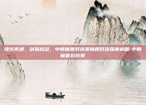 烽火再燃，剑指桂冠，中韩魔兽对抗赛巅峰对决深度前瞻-中韩魔兽对抗赛