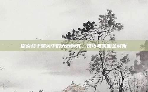 探索和平精英中的天辰模式,技巧与策略全解析