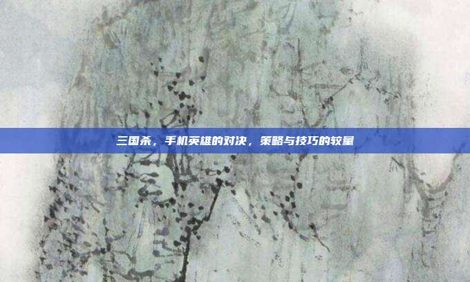 三国杀,手机英雄的对决,策略与技巧的较量