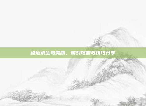 绝地求生马美丽,游戏攻略与技巧分享