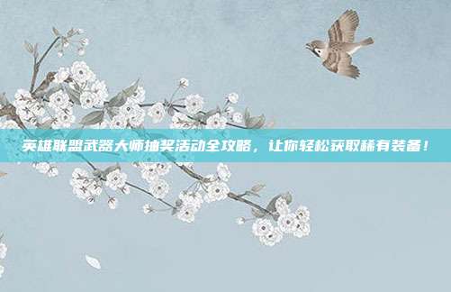 英雄联盟武器大师抽奖活动全攻略，让你轻松获取稀有装备！