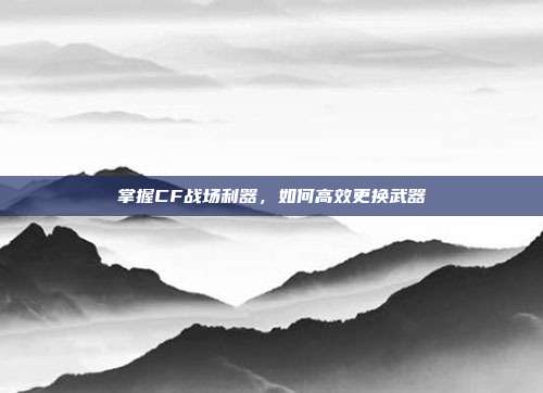 掌握CF战场利器,如何高效更换武器