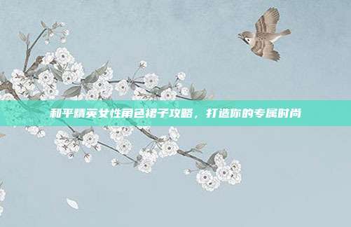 和平精英女性角色裙子攻略,打造你的专属时尚