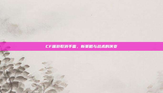 CF端游取消手雷,新策略与战术的演变