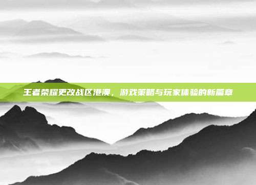 王者荣耀更改战区港澳,游戏策略与玩家体验的新篇章