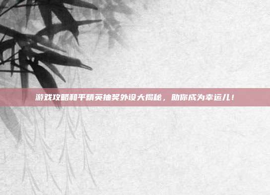 游戏攻略和平精英抽奖外设大揭秘,助你成为幸运儿!
