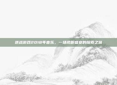 逆战游戏2018年音乐，一场视听盛宴的探索之旅