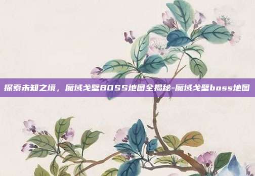 探索未知之境，魔域戈壁BOSS地图全揭秘-魔域戈壁boss地图